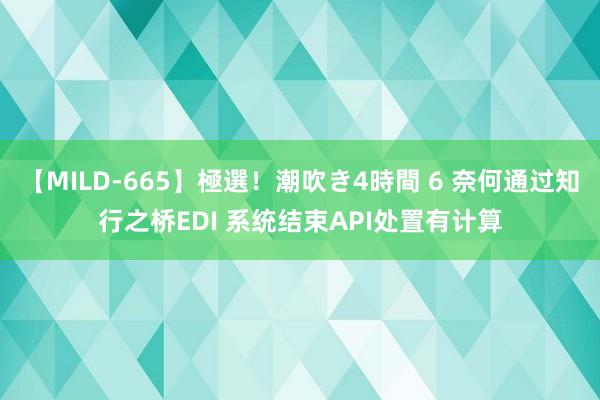 【MILD-665】極選！潮吹き4時間 6 奈何通过知行之桥EDI 系统结束API处置有计算