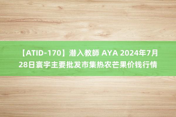 【ATID-170】潜入教師 AYA 2024年7月28日寰宇主要批发市集热农芒果价钱行情