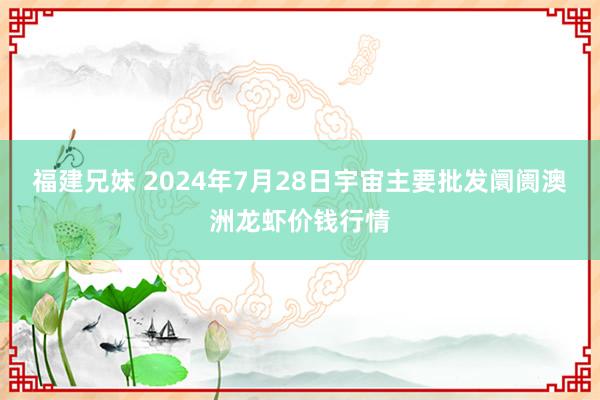 福建兄妹 2024年7月28日宇宙主要批发阛阓澳洲龙虾价钱行情