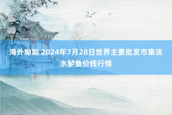 海外呦呦 2024年7月28日世界主要批发市集淡水鲈鱼价钱行情