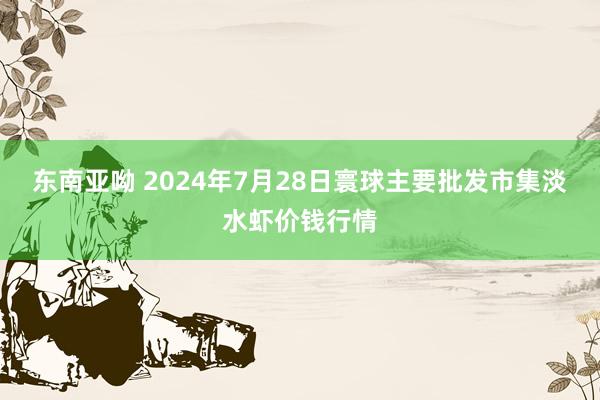 东南亚呦 2024年7月28日寰球主要批发市集淡水虾价钱行情