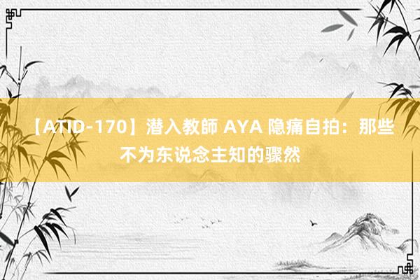 【ATID-170】潜入教師 AYA 隐痛自拍：那些不为东说念主知的骤然