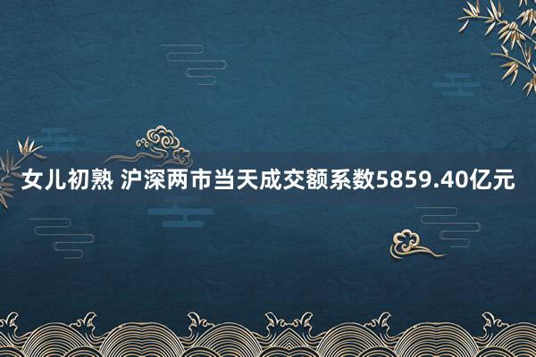 女儿初熟 沪深两市当天成交额系数5859.40亿元