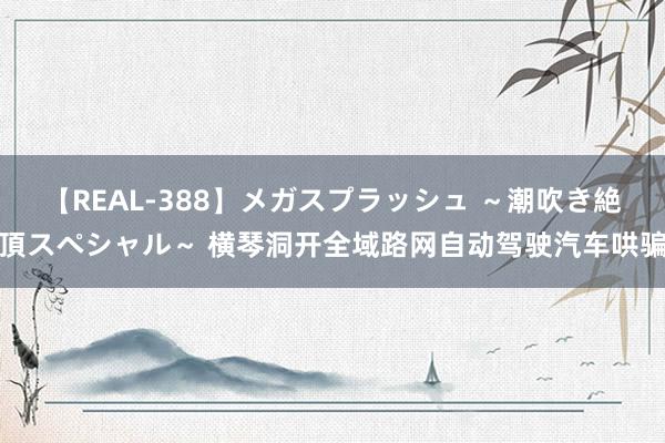 【REAL-388】メガスプラッシュ ～潮吹き絶頂スペシャル～ 横琴洞开全域路网自动驾驶汽车哄骗