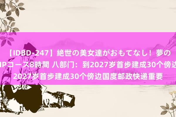 【IDBD-247】絶世の美女達がおもてなし！夢の桃源郷 IP風俗街 VIPコース8時間 八部门：到2027岁首步建成30个傍边国度邮政快递重要