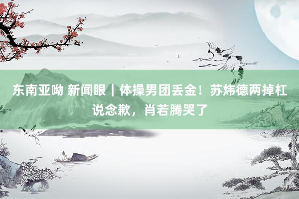 东南亚呦 新闻眼｜体操男团丢金！苏炜德两掉杠说念歉，肖若腾哭了