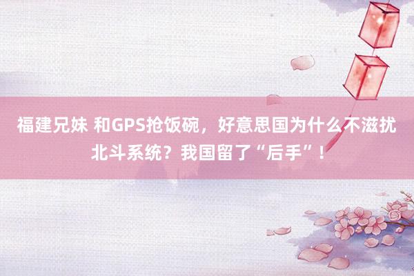 福建兄妹 和GPS抢饭碗，好意思国为什么不滋扰北斗系统？我国留了“后手”！