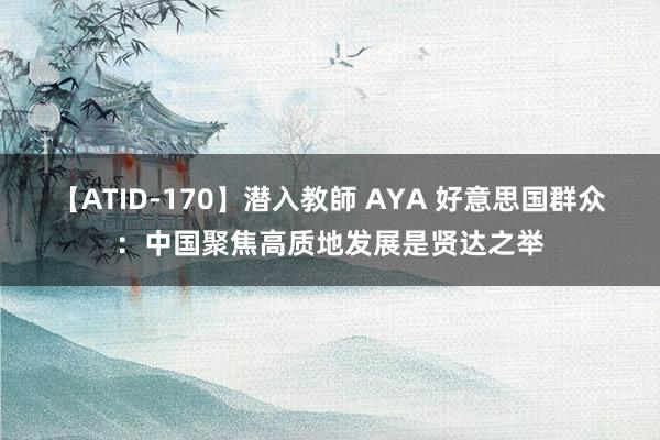 【ATID-170】潜入教師 AYA 好意思国群众：中国聚焦高质地发展是贤达之举