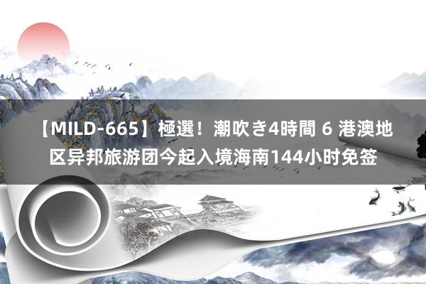 【MILD-665】極選！潮吹き4時間 6 港澳地区异邦旅游团今起入境海南144小时免签