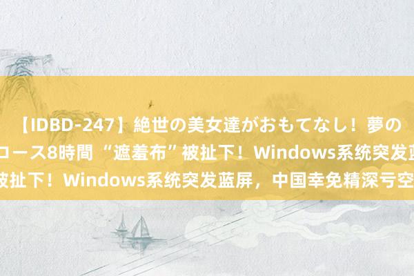 【IDBD-247】絶世の美女達がおもてなし！夢の桃源郷 IP風俗街 VIPコース8時間 “遮羞布”被扯下！Windows系统突发蓝屏，中国幸免精深亏空？