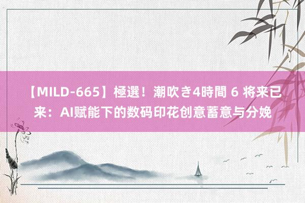 【MILD-665】極選！潮吹き4時間 6 将来已来：AI赋能下的数码印花创意蓄意与分娩