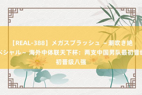 【REAL-388】メガスプラッシュ ～潮吹き絶頂スペシャル～ 海外中体联天下杯：两支中国男队最初晋级八强