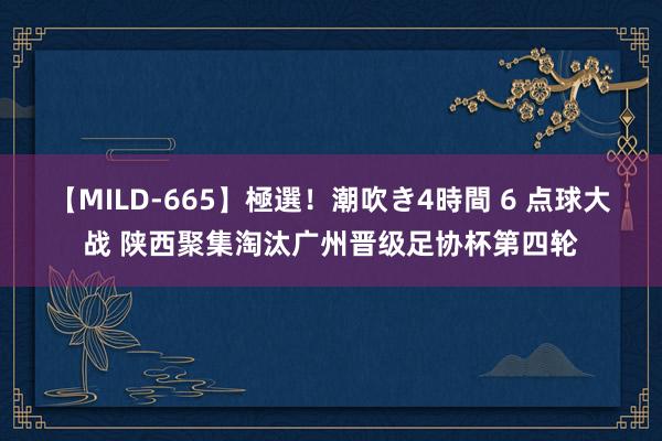 【MILD-665】極選！潮吹き4時間 6 点球大战 陕西聚集淘汰广州晋级足协杯第四轮