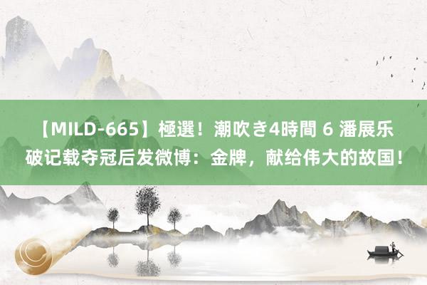 【MILD-665】極選！潮吹き4時間 6 潘展乐破记载夺冠后发微博：金牌，献给伟大的故国！