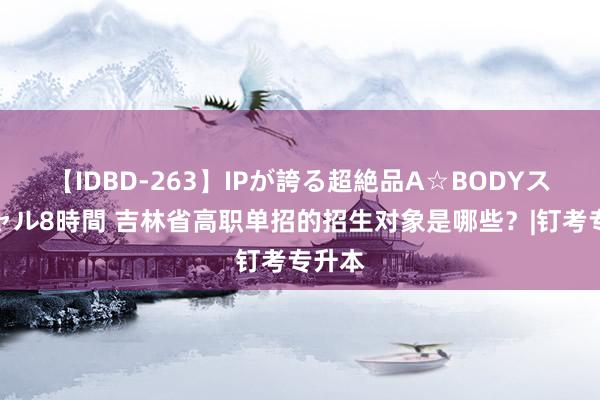 【IDBD-263】IPが誇る超絶品A☆BODYスペシャル8時間 吉林省高职单招的招生对象是哪些？|钉考专升本