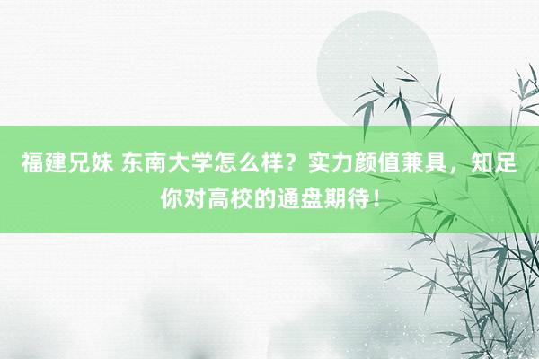 福建兄妹 东南大学怎么样？实力颜值兼具，知足你对高校的通盘期待！