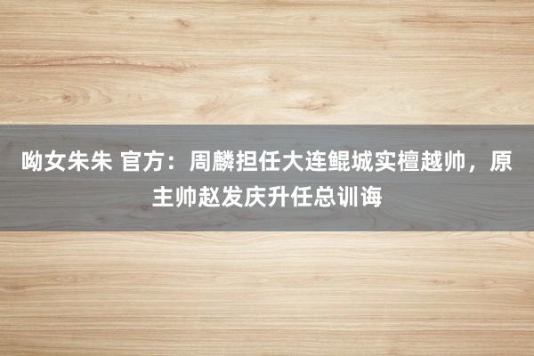 呦女朱朱 官方：周麟担任大连鲲城实檀越帅，原主帅赵发庆升任总训诲