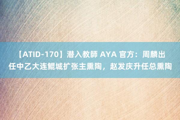 【ATID-170】潜入教師 AYA 官方：周麟出任中乙大连鲲城扩张主熏陶，赵发庆升任总熏陶