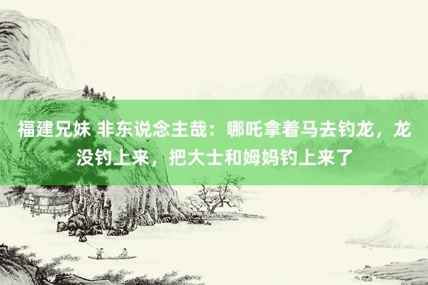 福建兄妹 非东说念主哉：哪吒拿着马去钓龙，龙没钓上来，把大士和姆妈钓上来了