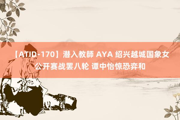 【ATID-170】潜入教師 AYA 绍兴越城国象女公开赛战罢八轮 谭中怡惊恐弈和