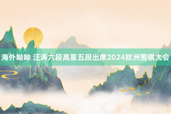 海外呦呦 汪涛六段高星五段出席2024欧洲围棋大会