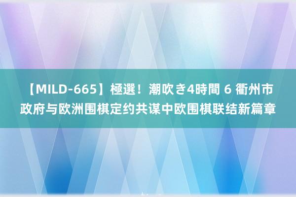 【MILD-665】極選！潮吹き4時間 6 衢州市政府与欧洲围棋定约共谋中欧围棋联结新篇章