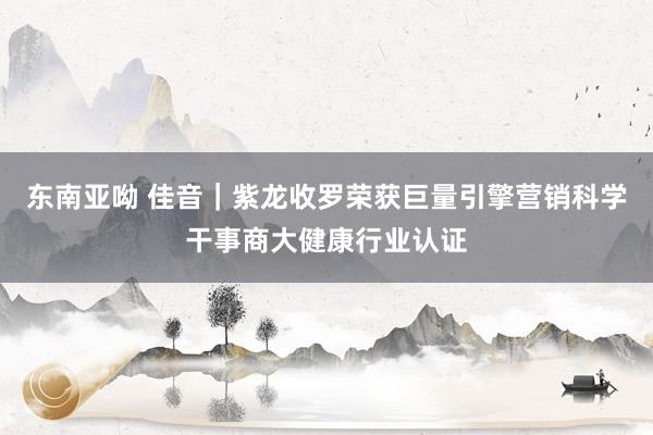 东南亚呦 佳音｜紫龙收罗荣获巨量引擎营销科学干事商大健康行业认证