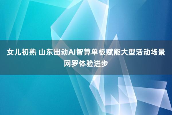 女儿初熟 山东出动AI智算单板赋能大型活动场景网罗体验进步