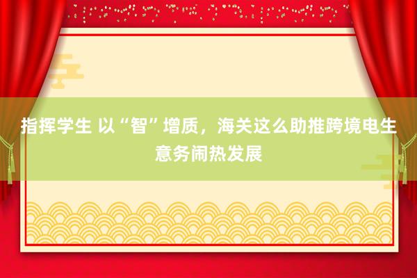 指挥学生 以“智”增质，海关这么助推跨境电生意务闹热发展