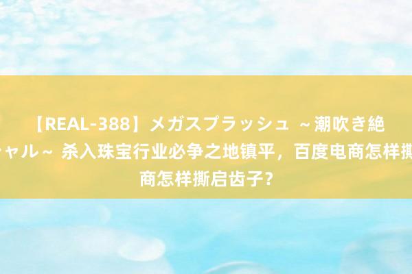 【REAL-388】メガスプラッシュ ～潮吹き絶頂スペシャル～ 杀入珠宝行业必争之地镇平，百度电商怎样撕启齿子？