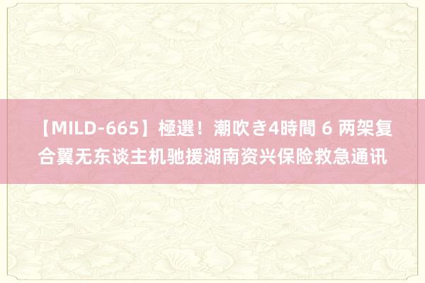 【MILD-665】極選！潮吹き4時間 6 两架复合翼无东谈主机驰援湖南资兴保险救急通讯