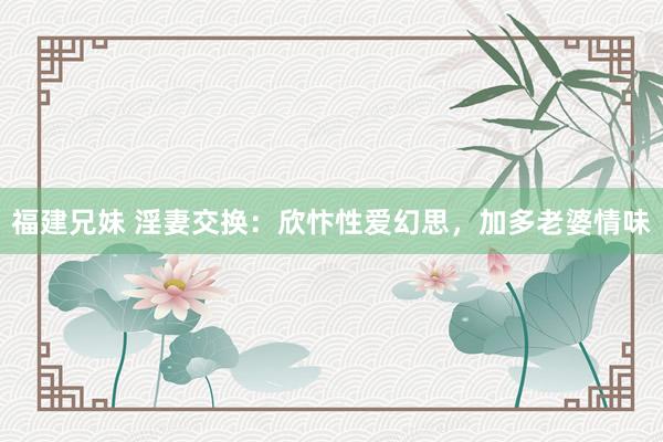 福建兄妹 淫妻交换：欣忭性爱幻思，加多老婆情味