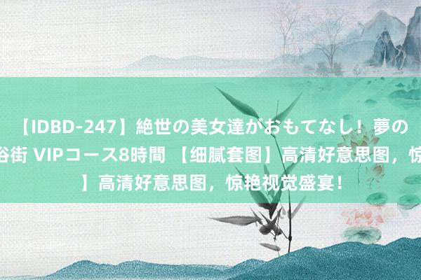 【IDBD-247】絶世の美女達がおもてなし！夢の桃源郷 IP風俗街 VIPコース8時間 【细腻套图】高清好意思图，惊艳视觉盛宴！