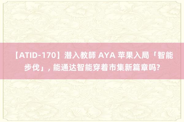 【ATID-170】潜入教師 AYA 苹果入局「智能步伐」， 能通达智能穿着市集新篇章吗?