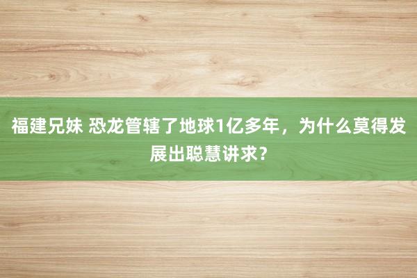 福建兄妹 恐龙管辖了地球1亿多年，为什么莫得发展出聪慧讲求？