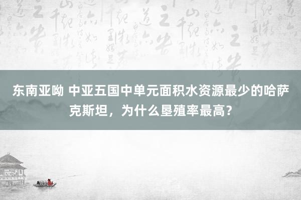 东南亚呦 中亚五国中单元面积水资源最少的哈萨克斯坦，为什么垦殖率最高？