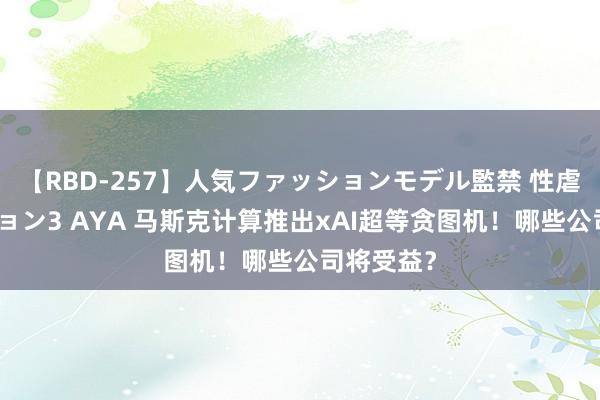 【RBD-257】人気ファッションモデル監禁 性虐コレクション3 AYA 马斯克计算推出xAI超等贪图机！哪些公司将受益？