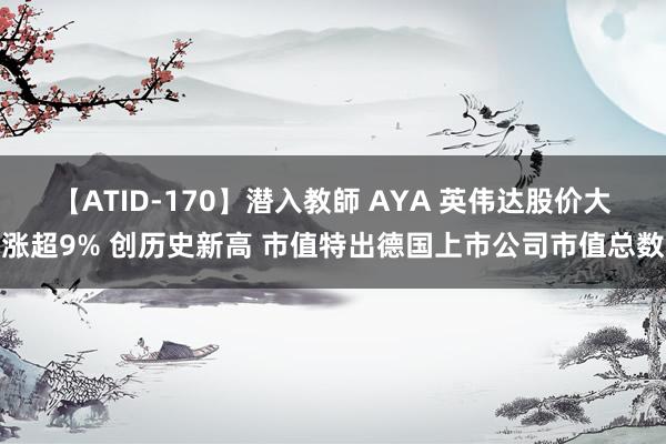 【ATID-170】潜入教師 AYA 英伟达股价大涨超9% 创历史新高 市值特出德国上市公司市值总数