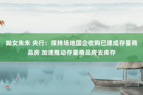 呦女朱朱 央行：撑持场地国企收购已建成存量商品房 加速推动存量商品房去库存