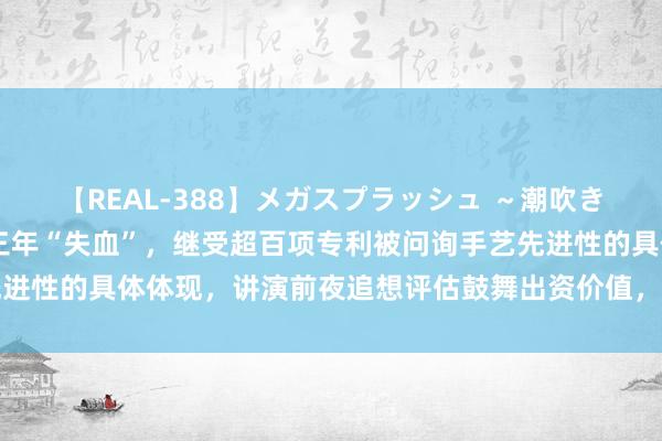 【REAL-388】メガスプラッシュ ～潮吹き絶頂スペシャル～ 链接三年“失血”，继受超百项专利被问询手艺先进性的具体体现，讲演前夜追想评估鼓舞出资价值，同行收购疑团难消