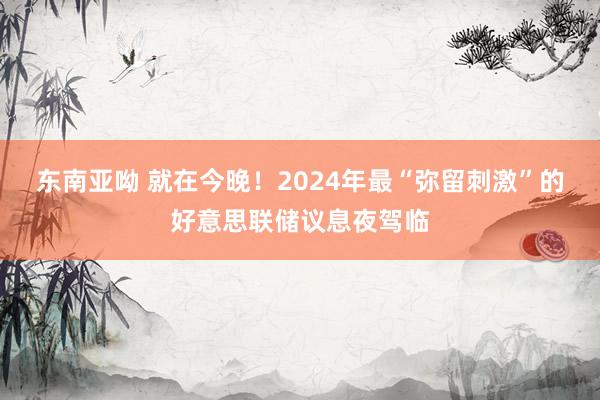 东南亚呦 就在今晚！2024年最“弥留刺激”的好意思联储议息夜驾临