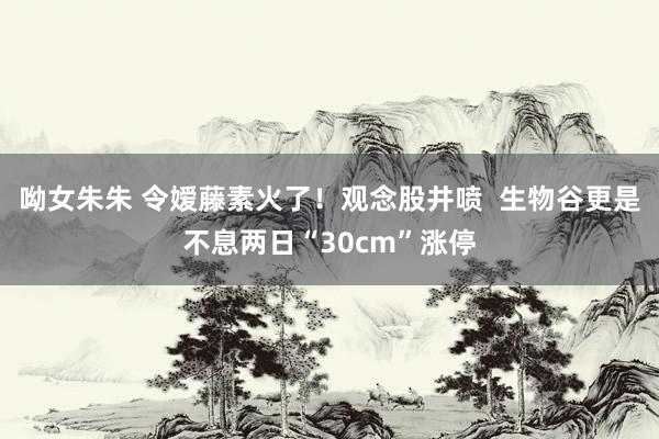 呦女朱朱 令嫒藤素火了！观念股井喷  生物谷更是不息两日“30cm”涨停