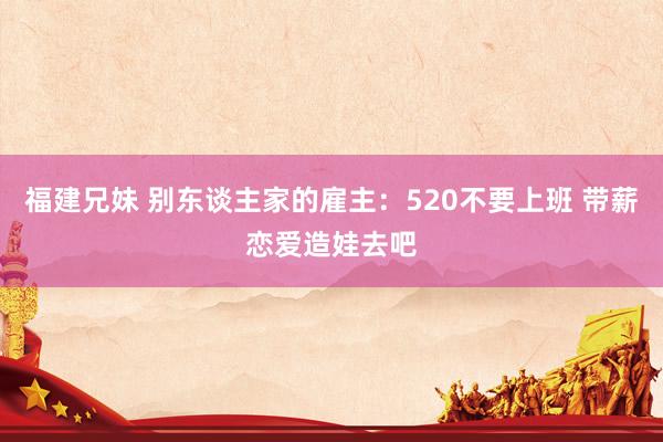 福建兄妹 别东谈主家的雇主：520不要上班 带薪恋爱造娃去吧