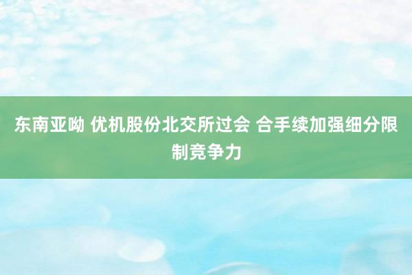 东南亚呦 优机股份北交所过会 合手续加强细分限制竞争力