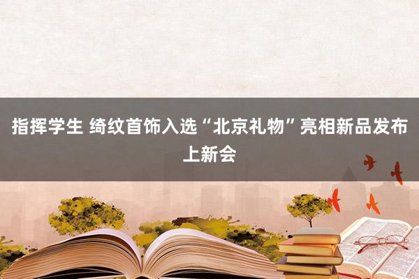 指挥学生 绮纹首饰入选“北京礼物”亮相新品发布上新会