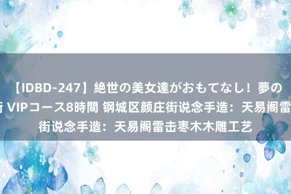 【IDBD-247】絶世の美女達がおもてなし！夢の桃源郷 IP風俗街 VIPコース8時間 钢城区颜庄街说念手造：天易阁雷击枣木木雕工艺