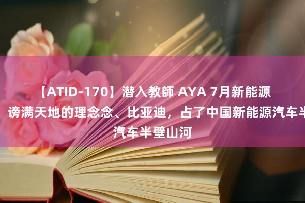 【ATID-170】潜入教師 AYA 7月新能源销量榜：谤满天地的理念念、比亚迪，占了中国新能源汽车半壁山河