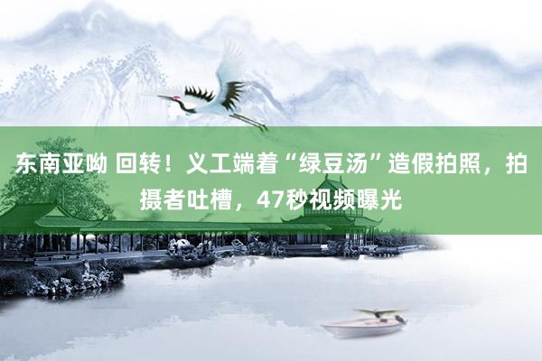 东南亚呦 回转！义工端着“绿豆汤”造假拍照，拍摄者吐槽，47秒视频曝光