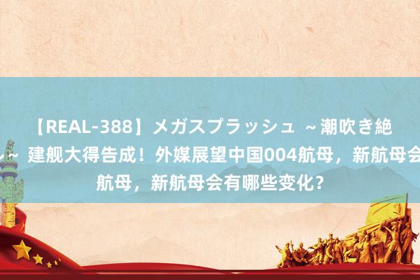 【REAL-388】メガスプラッシュ ～潮吹き絶頂スペシャル～ 建舰大得告成！外媒展望中国004航母，新航母会有哪些变化？