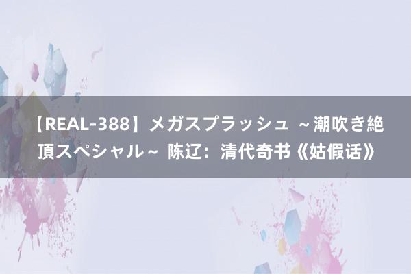 【REAL-388】メガスプラッシュ ～潮吹き絶頂スペシャル～ 陈辽：清代奇书《姑假话》